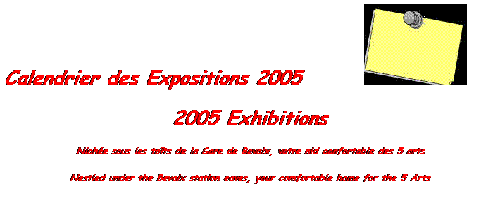 Zone de Texte: Calendrier des Expositions 2005       
2005 Exhibitions
Niche sous les tots de la Gare de Bevaix, votre nid confortable des 5 arts 
Nestled under the Bevaix station eaves, your comfortable home for the 5 Arts
