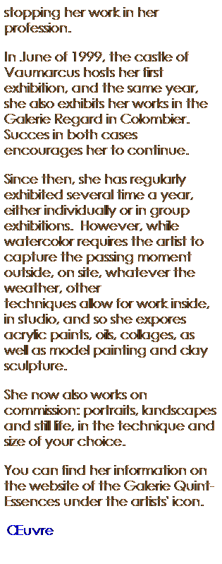 Text Box: stopping her work in her profession. 
In June of 1999, the castle of Vaumarcus hosts her first exhibition, and the same year, she also exhibits her works in the Galerie Regard in Colombier. Succes in both cases encourages her to continue.
Since then, she has regularly exhibited several time a year, either individually or in group exhibitions.  However, while watercolor requires the artist to capture the passing moment outside, on site, whatever the weather, other techniques allow for work inside, in studio, and so she expores acrylic paints, oils, collages, as well as model painting and clay sculpture.   
She now also works on commission: portraits, landscapes and still life, in the technique and size of your choice. 
You can find her information on the website of the Galerie Quint-Essences under the artists' icon.
 uvre  (pour le Japon)
